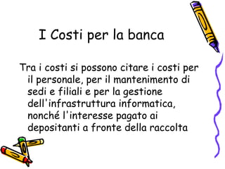 I Costi per la banca Tra i costi si possono citare i costi per il personale, per il mantenimento di sedi e filiali e per la gestione dell'infrastruttura informatica, nonché l'interesse pagato ai depositanti a fronte della raccolta  