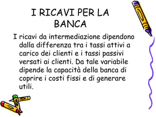 I RICAVI PER LA BANCA I ricavi da intermediazione dipendono dalla differenza tra i tassi attivi a carico dei clienti e i tassi passivi versati ai clienti. Da tale variabile dipende la capacità della banca di coprire i costi fissi e di generare utili. 
