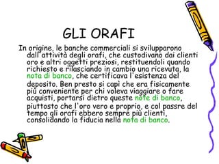 GLI ORAFI In origine, le banche commerciali si svilupparono dall'attività degli orafi, che custodivano dai clienti oro e altri oggetti preziosi, restituendoli quando richiesto e rilasciando in cambio una ricevuta, la  nota di banco , che certificava l'esistenza del deposito. Ben presto si capì che era fisicamente più conveniente per chi voleva viaggiare o fare acquisti, portarsi dietro queste  note di banco , piuttosto che l'oro vero e proprio, e col passre del tempo gli orafi ebbero sempre più clienti, consolidando la fiducia nella  nota di banco . 