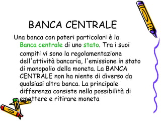 BANCA CENTRALE Una banca con poteri particolari è la  Banca centrale  di uno  stato . Tra i suoi compiti vi sono la regolamentazione dell'attività bancaria, l'emissione in stato di monopolio della moneta. La BANCA CENTRALE non ha niente di diverso da qualsiasi altra banca. La principale differenza consiste nella possibilità di emettere e ritirare moneta 