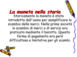 La moneta nella storia Storicamente la moneta è stata introdotta dall'uomo per semplificare lo scambio delle merci. Nelle prime società lo scambio di merci o di servizi era praticato mediante il baratto. Questa forma di pagamento era però difficoltosa e limitativa per gli scambi. 
