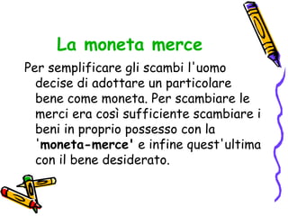 La moneta merce Per semplificare gli scambi l'uomo decise di adottare un particolare bene come moneta. Per scambiare le merci era così sufficiente scambiare i beni in proprio possesso con la ' moneta-merce'  e infine quest'ultima con il bene desiderato.  