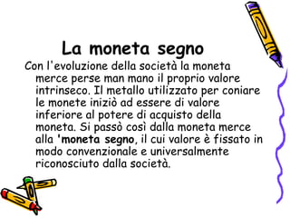 La moneta segno Con l'evoluzione della società la moneta merce perse man mano il proprio valore intrinseco. Il metallo utilizzato per coniare le monete iniziò ad essere di valore inferiore al potere di acquisto della moneta. Si passò così dalla moneta merce alla  'moneta segno , il cui valore è fissato in modo convenzionale e universalmente riconosciuto dalla società.  