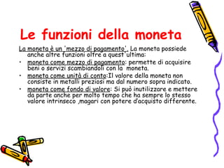 Le funzioni della moneta La moneta è un 'mezzo di pagamento'.  La moneta possiede anche altre funzioni oltre a quest'ultima: moneta come mezzo di pagamento : permette di acquisire beni o servizi scambiandoli con la  moneta. moneta come unità di conto :Il valore della moneta non consiste in metalli preziosi ma dal numero sopra indicato. moneta come fondo di valore : Si può inutilizzare e mettere da parte anche per molto tempo che ha sempre lo stesso valore intrinseco ,magari con potere d’acquisto differente. 