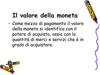 Il valore della moneta Come mezzo di pagamento il valore della moneta si identifica con il potere di acquisto, ossia con la quantità di merci e servizi che è in grado di acquistare.  