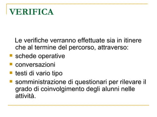 VERIFICA Le verifiche verranno effettuate sia in itinere che al termine del percorso, attraverso:  schede operative conversazioni testi di vario tipo somministrazione di questionari per rilevare il grado di coinvolgimento degli alunni nelle attività. 