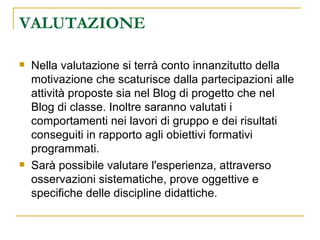 VALUTAZIONE  Nella valutazione   si terrà conto innanzitutto della motivazione che scaturisce dalla partecipazioni alle attività proposte sia nel Blog di progetto che nel Blog di classe. Inoltre saranno valutati i  comportamenti nei lavori di gruppo e dei risultati conseguiti in rapporto agli obiettivi formativi programmati. Sarà possibile valutare l'esperienza, attraverso osservazioni sistematiche, prove oggettive e specifiche delle discipline didattiche. 