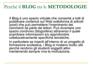 Perché il  BLOG  tra le  METODOLOGIE Il Blog è uno spazio virtuale che consente a tutti di pubblicare contenuti sul Web sottoforma di articoli (post) che può permettere l’inserimento dei commenti da parte dei lettori. Può diventare uno spazio condiviso (blogosfera) attraverso il quale scambiare informazioni e/o approfondire collaborativamente specifiche tematiche. In particolare se inseriti all’interno di un progetto di formazione scolastica, i Blog   si rivelano molto utili perché rendono gli studenti soggetti attivi mantenendo sempre viva la motivazione. 