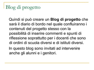 Blog di progetto Quindi si può creare un  Blog di progetto  che sarà il diario di bordo nel quale confluiranno i contenuti del progetto stesso con la possibilità di inserire commenti e spunti di riflessione soprattutto per i docenti che sono di ordini di scuola diversi e di istituti diversi. In questo blog sono invitati ad intervenire anche gli alunni e i genitori. 