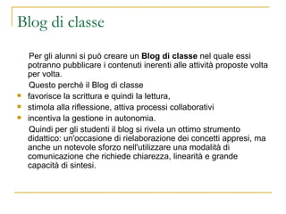 Blog di classe Per gli alunni si può creare un  Blog di classe  nel quale essi potranno pubblicare i contenuti inerenti alle attività proposte volta per volta.  Questo perché il Blog di classe  favorisce la scrittura e quindi la lettura,  stimola alla riflessione, attiva processi collaborativi  incentiva la gestione in autonomia. Quindi per gli studenti il blog si rivela un ottimo strumento didattico: un'occasione di rielaborazione dei concetti appresi, ma anche un notevole sforzo nell'utilizzare una modalità di comunicazione che richiede chiarezza, linearità e grande capacità di sintesi.  