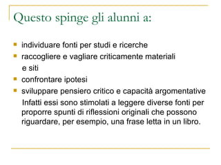 Questo spinge gli alunni a: individuare fonti per studi e ricerche raccogliere e vagliare criticamente materiali  e siti confrontare ipotesi sviluppare pensiero critico e capacità argomentative Infatti essi sono stimolati a leggere diverse fonti per proporre spunti di riflessioni originali che possono riguardare, per esempio, una frase letta in un libro.  