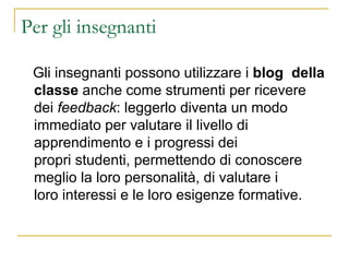 Per gli insegnanti Gli insegnanti possono utilizzare i  blog  della   classe  anche come strumenti per ricevere dei  feedback : leggerlo diventa un modo immediato per valutare il livello di apprendimento e i progressi dei propri studenti, permettendo di conoscere meglio la loro personalità, di valutare i loro interessi e le loro esigenze formative. 