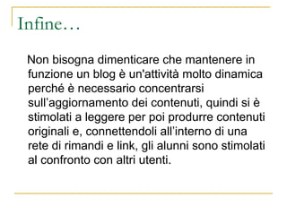 Infine… Non bisogna dimenticare che mantenere in funzione un blog è un'attività molto dinamica perché è necessario concentrarsi sull’aggiornamento dei contenuti, quindi si è stimolati a leggere per poi produrre contenuti originali e, connettendoli all’interno di una rete di rimandi e link, gli alunni sono stimolati al confronto con altri utenti. 