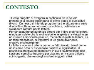 CONTESTO Questo progetto si svolgerà in continuità tra la scuola primaria e la scuola secondaria di primo grado di due istituti diversi. Con esso si intende programmare e attuare una serie di attività volte a promuovere, consolidare, potenziare e sviluppare l'amore per la lettura. Per far scaturire un autentico amore per il libro e per la lettura, è indispensabile che le motivazioni e le spinte si sviluppino su un vissuto emozionale positivo, mediante il quale la lettura, da un fatto meccanico, si trasformi in un gioco divertente, creativo e coinvolgente. La lettura non sarà offerta come un fatto isolato, bensì come un insieme ricco di esperienze positive e significative, di possibilità creative ed espressive in cui il risultato finale non sarà una semplice fruizione passiva, ma un vissuto attivo e coinvolgente, che renda gli studenti soggetti attivi. 