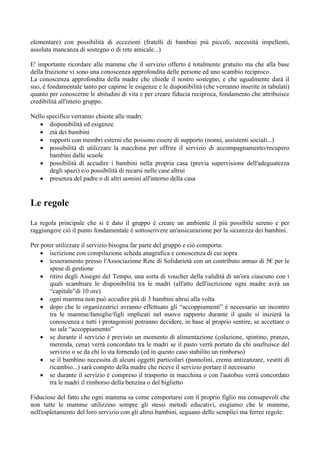 elementare) con possibilità di eccezioni (fratelli di bambini più piccoli, necessità impellenti,
assoluta mancanza di sostegno o di rete amicale...)

E' importante ricordare alle mamme che il servizio offerto è totalmente gratuito ma che alla base
della fruizione vi sono una conoscenza approfondita delle persone ed uno scambio reciproco.
La conoscenza approfondita della madre che chiede il nostro sostegno, e che ugualmente darà il
suo, è fondamentale tanto per capirne le esigenze e le disponibilità (che verranno inserite in tabulati)
quanto per conoscerne le abitudini di vita e per creare fiducia reciproca, fondamento che attribuisce
credibilità all'intero gruppo.

Nello specifico verranno chieste alle madri:
    disponibilità ed esigenze
    età dei bambini
    rapporti con membri esterni che possono essere di supporto (nonni, assistenti sociali...)
    possibilità di utilizzare la macchina per offrire il servizio di accompagnamento/recupero
       bambini dalle scuole
    possibilità di accudire i bambini nella propria casa (previa supervisione dell'adeguatezza
       degli spazi) e/o possibilità di recarsi nelle case altrui
    presenza del padre o di altri uomini all'interno della casa


Le regole
La regola principale che si è dato il gruppo è creare un ambiente il più possibile sereno e per
raggiungere ciò il punto fondamentale è sottoscrivere un'assicurazione per la sicurezza dei bambini.

Per poter utilizzare il servizio bisogna far parte del gruppo e ciò comporta:
     iscrizione con compilazione scheda anagrafica e conoscenza di cui sopra
     tesseramento presso l'Associazione Rete di Solidarietà con un contributo annuo di 5€ per le
       spese di gestione
     ritiro degli Assegni del Tempo, una sorta di voucher della validità di un'ora ciascuno con i
       quali scambiare le disponibilità tra le madri (all'atto dell'iscrizione ogni madre avrà un
       “capitale”di 10 ore)
     ogni mamma non può accudire più di 3 bambini altrui alla volta
     dopo che le organizzatrici avranno effettuato gli “accoppiamenti” è necessario un incontro
       tra le mamme/famiglie/figli implicati nel nuovo rapporto durante il quale si inizierà la
       conoscenza e tutti i protagonisti potranno decidere, in base al proprio sentire, se accettare o
       no tale “accoppiamento”
     se durante il servizio è previsto un momento di alimentazione (colazione, spintino, pranzo,
       merenda, cena) verrà concordato tra le madri se il pasto verrà portato da chi usufruisce del
       servizio o se da chi lo sta fornendo (ed in questo caso stabilito un rimborso)
     se il bambino necessita di alcuni oggetti particolari (pannolini, crema antizanzare, vestiti di
       ricambio...) sarà compito della madre che riceve il servizio portare il necessario
     se durante il servizio è compreso il trasporto in macchina o con l'autobus verrà concordato
       tra le madri il rimborso della benzina o del biglietto

Fiduciose del fatto che ogni mamma sa come comportarsi con il proprio figlio ma consapevoli che
non tutte le mamme utilizzino sempre gli stessi metodi educativi, esigiamo che le mamme,
nell'espletamento del loro servizio con gli altrui bambini, seguano delle semplici ma ferree regole:
 