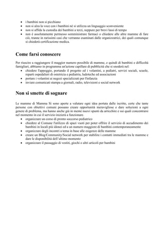    i bambini non si picchiano
      non si alza la voce con i bambini né si utilizza un linguaggio sconveniente
      non si affida la custodia dei bambini a terzi, neppure per brevi lassi di tempo
      non è assolutamente permesso somministrare farmaci o chiedere alle altre mamme di fare
       ciò, tranne in rarissimi casi che verranno esaminati dalle organizzatrici, dei quali comunque
       si chiederà certificazione medica.


Come farsi conoscere
Per riuscire a raggiungere il maggior numero possibile di mamme, e quindi di bambini e difficoltà
famigliari, abbiamo in programma un'azione capillare di pubblicità che si snoderà nel:
     chiedere l'appoggio, portando il progetto ed i volantini, a pediatri, servizi sociali, scuole,
        reparti ospedalieri di ostetricia e pediatria, ludoteche ed associazioni
     portare i volantini ai negozi specializzati per l'infanzia
     inviare comunicati stampa a giornali, radio, televisioni e social network


Non si smette di sognare
Le mamme di Mamma Sì sono aperte a valutare ogni idea portata dalle iscritte, certe che tante
persone con obiettivi comuni possano creare opportunità meravigliose e dare soluzioni a ogni
genere di problema, ma hanno anche già in mente nuovi spunti da arricchire e sui quali concentrarsi
nel momento in cui il servizio inizierà a funzionare.
     organizzare un corso di pronto soccorso pediatrico
     chiedere al Comune l'utilizzo di spazi vuoti per poter offrire il servizio di accudimento dei
       bambini in locali più idonei ed a un numero maggiore di bambini contemporaneamente
     organizzare degli incontri a tema in base alle esigenze delle mamme
     creare un Blog/Community/Social network per stabilire i contatti immediati tra le mamme e
       dare le disponibilità dell’ultimo momento
     organizzare il passaggio di vestiti, giochi o altri articoli per bambini
 