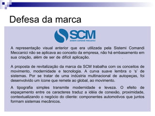 Defesa da marca A representação visual anterior que era utilizada pela Sistemi Comandi Meccanici não se aplicava ao conceito da empresa, não há embasamento em sua criação, além de ser de difícil aplicação.  .  A proposta de revitalização da marca da SCM trabalha com os conceitos de movimento, modernidade e tecnologia. A curva suave lembra o ‘s’ de sistemas. Por se tratar de uma indústria multinacional de autopeças, foi desenvolvido um ícone que remete ao global, ao movimento.  A tipografia simples transmite modernidade e leveza. O efeito de espaçamento entre os caracteres traduz a idéia de conexão, proximidade, contextualizando o negócio do cliente: componentes automotivos que juntos formam sistemas mecânicos. 