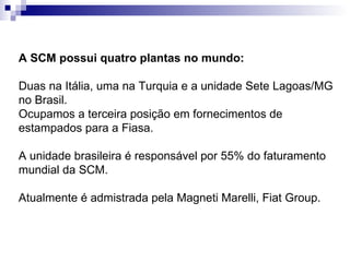 A SCM possui quatro plantas no mundo:   Duas na Itália, uma na Turquia e a unidade Sete Lagoas/MG no Brasil. Ocupamos a terceira posição em fornecimentos de estampados para a Fiasa. A unidade brasileira é responsável por 55% do faturamento mundial da SCM.  Atualmente é admistrada pela Magneti Marelli, Fiat Group. 