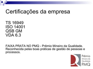 Certificações da empresa TS 16949 ISO 14001 QSB GM VDA 6.3 FAIXA PRATA NO PMQ - Prêmio Mineiro da Qualidade. Reconhecida pelas boas práticas de gestão de pessoas e  processos. 