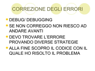 CORREZIONE DEGLI ERRORI
DEBUG/ DEBUGGING
SE NON CORREGGO NON RIESCO AD
ANDARE AVANTI
DEVO TROVARE L’ERRORE
PROVANDO DIVERSE STRATEGIE
ALLA FINE SCOPRO IL CODICE CON IL
QUALE HO RISOLTO IL PROBLEMA
 