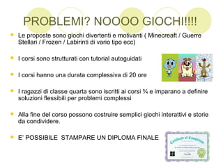 PROBLEMI? NOOOO GIOCHI!!!!
 Le proposte sono giochi divertenti e motivanti ( Minecreaft / Guerre
Stellari / Frozen / Labirinti di vario tipo ecc)
 I corsi sono strutturati con tutorial autoguidati
 I corsi hanno una durata complessiva di 20 ore
 I ragazzi di classe quarta sono iscritti ai corsi ¾ e imparano a definire
soluzioni flessibili per problemi complessi
 Alla fine del corso possono costruire semplici giochi interattivi e storie
da condividere.
 E’ POSSIBILE STAMPARE UN DIPLOMA FINALE
 