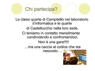 Chi partecipa?
Le classi quarte di Campitello nel laboratorio
d’informatica e le quarte
di Castellucchio nella loro sede.
Ci teniamo in contatto mensilmente
condividendo e confrontandoci.
Non è una gara!!!!!
…ma una caccia al codice che sta
nascosto….
 