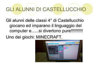 GLI ALUNNI DI CASTELLUCCHIO
Gli alunni delle classi 4° di Castellucchio
giocano ed imparano il linguaggio del
computer e......si divertono pure!!!!!!!!!!
Uno dei giochi: MINECRAFT.
 