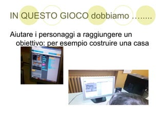 IN QUESTO GIOCO dobbiamo ….....
Aiutare i personaggi a raggiungere un
obiettivo: per esempio costruire una casa
 