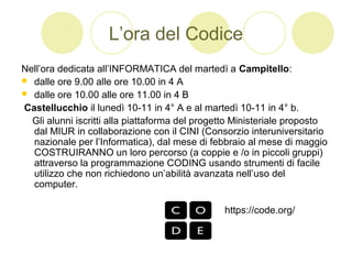 L’ora del Codice
Nell’ora dedicata all’INFORMATICA del martedì a Campitello:
 dalle ore 9.00 alle ore 10.00 in 4 A
 dalle ore 10.00 alle ore 11.00 in 4 B
Castellucchio il lunedì 10-11 in 4° A e al martedì 10-11 in 4° b.
Gli alunni iscritti alla piattaforma del progetto Ministeriale proposto
dal MIUR in collaborazione con il CINI (Consorzio interuniversitario
nazionale per l’Informatica), dal mese di febbraio al mese di maggio
COSTRUIRANNO un loro percorso (a coppie e /o in piccoli gruppi)
attraverso la programmazione CODING usando strumenti di facile
utilizzo che non richiedono un’abilità avanzata nell’uso del
computer.
https://code.org/
 