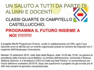 UN SALUTO A TUTTI DA PARTE DI
ALUNNI E DOCENTI
CLASSI QUARTE DI CAMPITELLO E
CASTELLUCCHIO.
PROGRAMMA IL FUTURO INSIEME A
NOI !!!!!!!!!!
Il progetto MIUR Programma il Futuro, svolto in collaborazione col CINI, apre il suo
secondo anno di attività con un evento organizzato presso la Camera dei Deputati con il
supporto dell'Intergruppo Innovazione.
Martedi 15 settembre 2015, nella Sala della Regina, dalle 10:30 alle 13:00, ne parlano la
presidente della Camera Laura Boldrini, la ministra dell'Istruzione, Università e Ricerca
Stefania Giannini, e il fondatore e CEO di Code.org Hadi Partovi, in concomitanza con
l'inizio dell'anno scolastico 2015/16, dopo che quest'anno il progetto ha già avviato più di
300 mila studenti al pensiero computazionale.
 