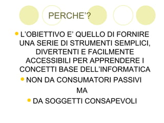 PERCHE’?
L’OBIETTIVO E’ QUELLO DI FORNIRE
UNA SERIE DI STRUMENTI SEMPLICI,
DIVERTENTI E FACILMENTE
ACCESSIBILI PER APPRENDERE I
CONCETTI BASE DELL’INFORMATICA
NON DA CONSUMATORI PASSIVI
MA
DA SOGGETTI CONSAPEVOLI
 
