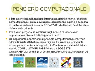 PENSIERO COMPUTAZIONALE
 Il lato scientifico-culturale dell’informatica, definito anche “pensiero
computazionale”, aiuta a sviluppare competenze logiche e capacità
di risolvere problemi in modo CREATIVO ed efficiente fin dalle classi
della scuola primaria.
 Infatti è un progetto se continua negli anni, è pluriennale ed
organizzato a diversi livelli d’apprendimento.
 Un’appropriata educazione al pensiero computazionale che vada
oltre all’iniziale alfabetizzazione digitale è essenziale affinchè le
nuove generazioni siano in grado di affrontare la società del futuro
non da CONSUMATORI PASSIVI ma da SOGGETTI
CONSAPEVOLI di tutti gli aspetti in gioco e come attori partecipi del
loro sviluppo.
 