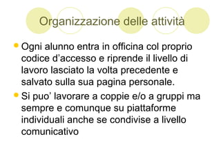 Organizzazione delle attività
Ogni alunno entra in officina col proprio
codice d’accesso e riprende il livello di
lavoro lasciato la volta precedente e
salvato sulla sua pagina personale.
Si puo’ lavorare a coppie e/o a gruppi ma
sempre e comunque su piattaforme
individuali anche se condivise a livello
comunicativo
 