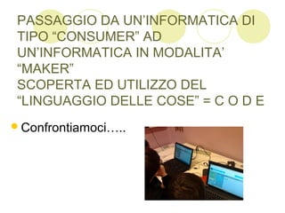 PASSAGGIO DA UN’INFORMATICA DI
TIPO “CONSUMER” AD
UN’INFORMATICA IN MODALITA’
“MAKER”
SCOPERTA ED UTILIZZO DEL
“LINGUAGGIO DELLE COSE” = C O D E
Confrontiamoci…..
 
