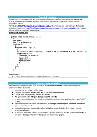 Progetto 3 – Bubble sort
Implementare una procedura in MIPS che esegue l’algoritmo di ordinamento noto come Bubble sort.
Il programma dovrà prendere in input un’array di interi e stampare gli elementi ordinati secondo
l’algoritmo indicato.
All’indirizzo http://it.wikipedia.org/wiki/Bubble_sort , potete trovare una descrizione più dettagliata
dell’algoritmo, mentre http://it.wikibooks.org/wiki/Implementazioni_di_algoritmi/Bubble_sort mostra
alcune implementazioni più ad alto livello.
Bubble sort - codice Java:

  public void bubbleSort(int[] x)
    {
    int temp;
    int j = x.length-1;
    while(j>0)
      {
      for(int i=0; i<j; i++)
        {
        //controllo valori adiacenti; scambio se il corrente è > del successivo
        if(x[i]>x[i+1]){
           //esegue lo scambio
           temp=x[i];
           x[i]=x[i+1];
           x[i+1]=temp;
           }
        }
      j--;
      }
    }

Suggerimenti:
    L’array di interi in input può avere lunghezza fissa o variabile


                                        Progetto 4 – Macchina del caffè
Implementare una procedura in MIPS che simuli una macchina del caffè. Si richiedono le seguenti
interazioni utente-macchina:
     La macchina può erogare coffee o tea.
     L’utente può inserire monete da 5, 10, 20, 50, 100, o 200 centesimi.
     I prezzi delle bevande sono: coffee=35 e tea=40.
     Ad ogni inserimento, il display stampa il credito corrente
     In ogni momento, l’utente può chiedere l’erogazione della bevanda specificando in input “coffee”
        o “tea”
     Se il credito non è sufficiente per la bevanda, il display stampa l’importo rimanente da inserire
        per la bevanda richiesta
     Una volta inserito un importo adeguato e scelta la bevanda, il display deve indicare che sta
        erogando la bevuta
     In qualsiasi momento, l’utente può richiedere l’importo inserito (o il resto) specificando “quit”. In
        tal caso, il display stampa l’importo dovuto e la macchina si spegne.
 