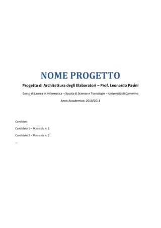 NOME PROGETTO
      Progetto di Architettura degli Elaboratori – Prof. Leonardo Pasini
      Corso di Laurea in Informatica – Scuola di Scienze e Tecnologie – Università di Camerino

                                  Anno Accademico: 2010/2011




Candidati:

Candidato 1 – Matricola n. 1

Candidato 2 – Matricola n. 2

...
 