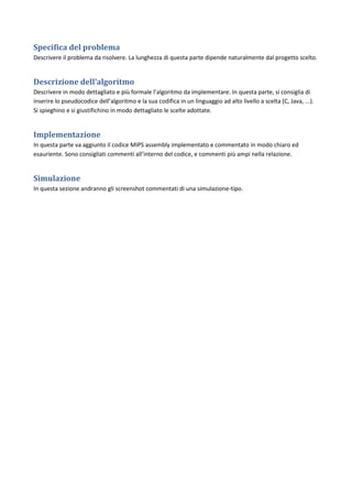 Specifica del problema
Descrivere il problema da risolvere. La lunghezza di questa parte dipende naturalmente dal progetto scelto.


Descrizione dell’algoritmo
Descrivere in modo dettagliato e più formale l’algoritmo da implementare. In questa parte, si consiglia di
inserire lo pseudocodice dell’algoritmo e la sua codifica in un linguaggio ad alto livello a scelta (C, Java, ...).
Si spieghino e si giustifichino in modo dettagliato le scelte adottate.


Implementazione
In questa parte va aggiunto il codice MIPS assembly implementato e commentato in modo chiaro ed
esauriente. Sono consigliati commenti all’interno del codice, e commenti più ampi nella relazione.


Simulazione
In questa sezione andranno gli screenshot commentati di una simulazione-tipo.
 