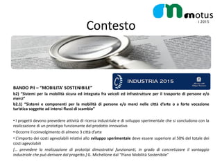 Contesto



BANDO PII – “MOBILITA’ SOSTENIBILE”
b2) “Sistemi per la mobilità sicura ed integrata fra veicoli ed infrastrutture per il trasporto di persone e/o
merci”
b2.1) “Sistemi e componenti per la mobilità di persone e/o merci nelle città d’arte o a forte vocazione
turistica soggette ad intensi flussi di scambio”

• I progetti devono prevedere attività di ricerca industriale e di sviluppo sperimentale che si concludono con la
realizzazione di un prototipo funzionante del prodotto innovativo
• Occorre il coinvolgimento di almeno 3 città d’arte
• L’importo dei costi agevolabili relativi allo sviluppo sperimentale deve essere superiore al 50% del totale dei
costi agevolabili
[… prevedere la realizzazione di prototipi dimostrativi funzionanti, in grado di concretizzare il vantaggio
industriale che può derivare dal progetto.] G. Michellone dal “Piano Mobilità Sostenibile”
 