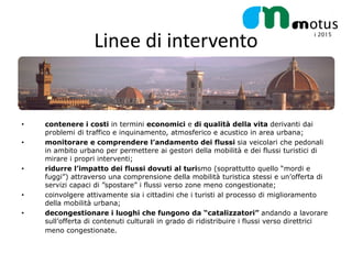 Linee di intervento


•   contenere i costi in termini economici e di qualità della vita derivanti dai
    problemi di traffico e inquinamento, atmosferico e acustico in area urbana;
•   monitorare e comprendere l’andamento dei flussi sia veicolari che pedonali
    in ambito urbano per permettere ai gestori della mobilità e dei flussi turistici di
    mirare i propri interventi;
•   ridurre l’impatto dei flussi dovuti al turismo (soprattutto quello “mordi e
    fuggi”) attraverso una comprensione della mobilità turistica stessi e un’offerta di
    servizi capaci di ”spostare” i flussi verso zone meno congestionate;
•   coinvolgere attivamente sia i cittadini che i turisti al processo di miglioramento
    della mobilità urbana;
•   decongestionare i luoghi che fungono da “catalizzatori” andando a lavorare
    sull’offerta di contenuti culturali in grado di ridistribuire i flussi verso direttrici
    meno congestionate.
 
