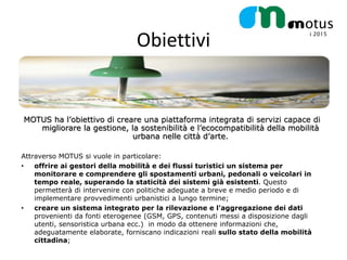 Obiettivi


MOTUS ha l’obiettivo di creare una piattaforma integrata di servizi capace di
   migliorare la gestione, la sostenibilità e l’ecocompatibilità della mobilità
                            urbana nelle città d’arte.

Attraverso MOTUS si vuole in particolare:
•   offrire ai gestori della mobilità e dei flussi turistici un sistema per
    monitorare e comprendere gli spostamenti urbani, pedonali o veicolari in
    tempo reale, superando la staticità dei sistemi già esistenti. Questo
    permetterà di intervenire con politiche adeguate a breve e medio periodo e di
    implementare provvedimenti urbanistici a lungo termine;
•   creare un sistema integrato per la rilevazione e l'aggregazione dei dati
    provenienti da fonti eterogenee (GSM, GPS, contenuti messi a disposizione dagli
    utenti, sensoristica urbana ecc.) in modo da ottenere informazioni che,
    adeguatamente elaborate, forniscano indicazioni reali sullo stato della mobilità
    cittadina;
 