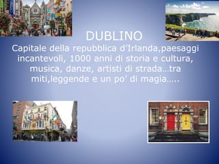 DUBLINO
Capitale della repubblica d’Irlanda,paesaggi
incantevoli, 1000 anni di storia e cultura,
musica, danze, artisti di strada…tra
miti,leggende e un po’ di magia…..
 
