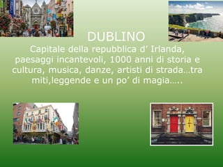 DUBLINO
Capitale della repubblica d’ Irlanda,
paesaggi incantevoli, 1000 anni di storia e
cultura, musica, danze, artisti di strada…tra
miti,leggende e un po’ di magia…..
 