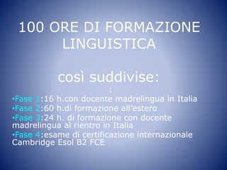 100 ORE DI FORMAZIONE
LINGUISTICA
così suddivise:
:
•Fase 1:16 h.con docente madrelingua in Italia
•Fase 2:60 h.di formazione all’estero
•Fase 3:24 h. di formazione con docente
madrelingua al rientro in Italia
•Fase 4:esame di certificazione internazionale
Cambridge Esol B2 FCE
 