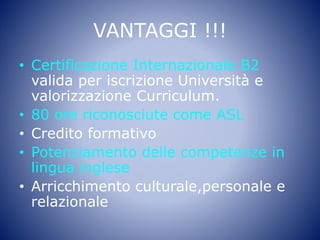 VANTAGGI !!!
• Certificazione Internazionale B2
valida per iscrizione Università e
valorizzazione Curriculum.
• 80 ore riconosciute come ASL
• Credito formativo
• Potenziamento delle competenze in
lingua inglese
• Arricchimento culturale,personale e
relazionale
 