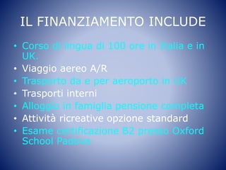 IL FINANZIAMENTO INCLUDE
• Corso di lingua di 100 ore in Italia e in
UK.
• Viaggio aereo A/R
• Trasporto da e per aeroporto in UK
• Trasporti interni
• Alloggio in famiglia pensione completa
• Attività ricreative opzione standard
• Esame certificazione B2 presso Oxford
School Padova
 