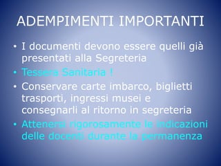 ADEMPIMENTI IMPORTANTI
• I documenti devono essere quelli già
presentati alla Segreteria
• Tessera Sanitaria !
• Conservare carte imbarco, biglietti
trasporti, ingressi musei e
consegnarli al ritorno in segreteria
• Attenersi rigorosamente le indicazioni
delle docenti durante la permanenza
 