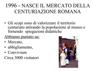 1996 -  NASCE IL MERCATO DELLA CENTURIAZIONE ROMANA Gli scopi sono di valorizzare il territorio centuriato attirando la popolazione al museo e fornendo  spiegazioni didattiche Abbiamo puntato su: Mercato,  abbigliamento,  Convivium Circa 3000 visitatori  