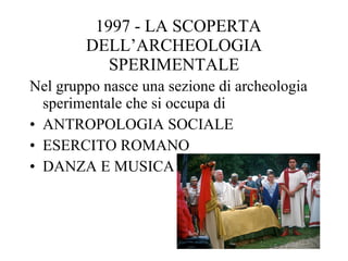 1997 - LA SCOPERTA DELL’ARCHEOLOGIA SPERIMENTALE Nel gruppo nasce una sezione di archeologia sperimentale che si occupa di ANTROPOLOGIA SOCIALE ESERCITO ROMANO DANZA E MUSICA 