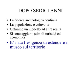 DOPO SEDICI ANNI La ricerca archeologica continua La popolazione è coinvolta Offriamo un modello ad altre realtà Si sono aggiunti stimoli turistici ed economici E’ nata l’esigenza di estendere il museo sul territorio 