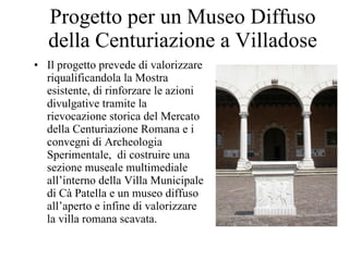 Progetto per un Museo Diffuso della Centuriazione a Villadose Il progetto prevede di valorizzare riqualificandola la Mostra esistente, di rinforzare le azioni divulgative tramite la rievocazione storica del Mercato della Centuriazione Romana e i convegni di Archeologia Sperimentale,  di costruire una sezione museale multimediale all’interno della Villa Municipale di Cà Patella e un museo diffuso all’aperto e infine di valorizzare la villa romana scavata. 